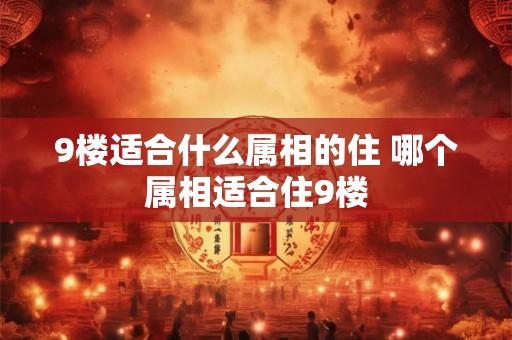 9楼适合什么属相的住 哪个属相适合住9楼