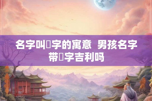 名字叫垚字的寓意  男孩名字带垚字吉利吗