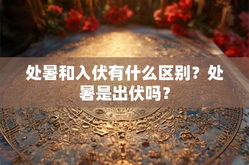 处暑和入伏有什么区别？处暑是出伏吗？
