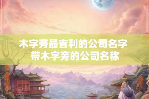 木字旁最吉利的公司名字 带木字旁的公司名称