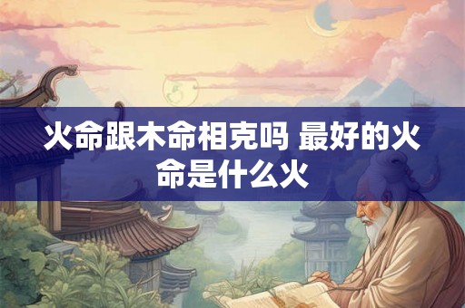 火命跟木命相克吗 最好的火命是什么火 火命跟木命相克吗 最好的火命是什么火