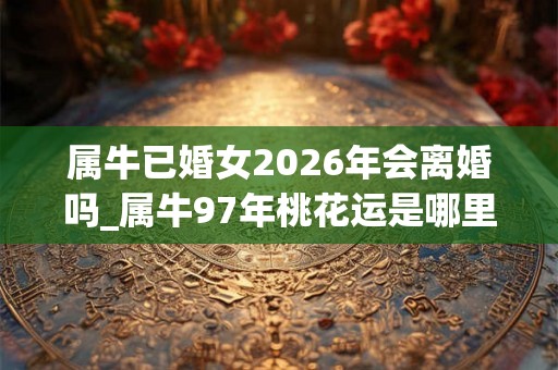 属牛已婚女2026年会离婚吗_属牛97年桃花运是哪里