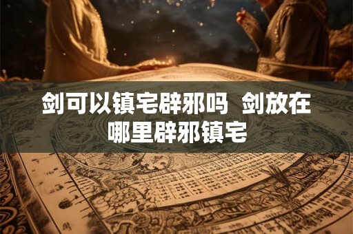 剑可以镇宅辟邪吗  剑放在哪里辟邪镇宅