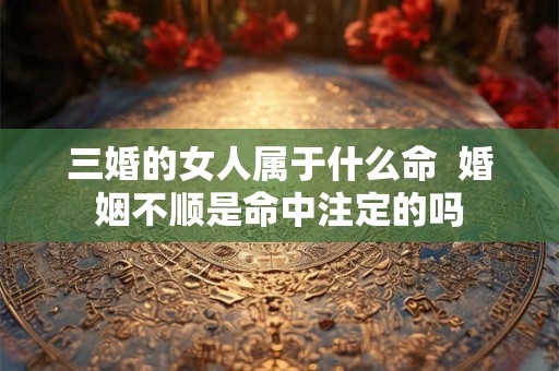 三婚的女人属于什么命 婚姻不顺是命中注定的吗 三婚的女人属于什么命 婚姻不顺是命中注定的吗