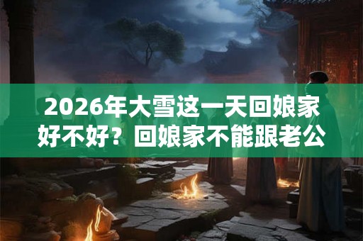2026年大雪这一天回娘家好不好？回娘家不能跟老公睡吗？