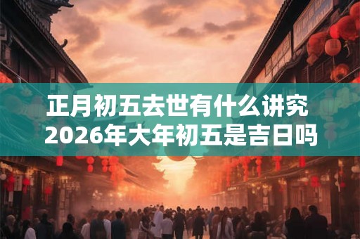 正月初五去世有什么讲究 2026年大年初五是吉日吗
