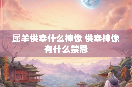 属羊供奉什么神像 供奉神像有什么禁忌 属羊供奉什么神像 供奉神像有什么禁忌