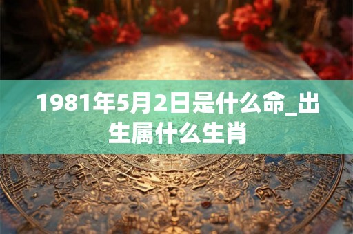 1981年5月2日是什么命_出生属什么生肖