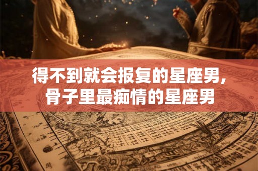 得不到就会报复的星座男,骨子里最痴情的星座男