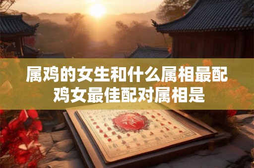 属鸡的女生和什么属相最配 鸡女最佳配对属相是