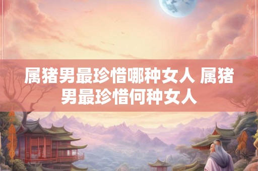 属猪男最珍惜哪种女人 属猪男最珍惜何种女人