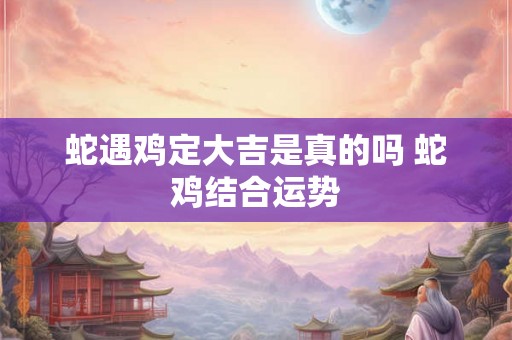 蛇遇鸡定大吉是真的吗 蛇鸡结合运势 蛇遇鸡定大吉是真的吗 蛇鸡结合运势