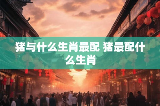 猪与什么生肖最配 猪最配什么生肖