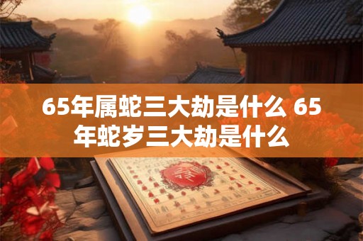 65年属蛇三大劫是什么 65年蛇岁三大劫是什么