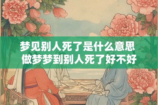 梦见别人死了是什么意思 做梦梦到别人死了好不好