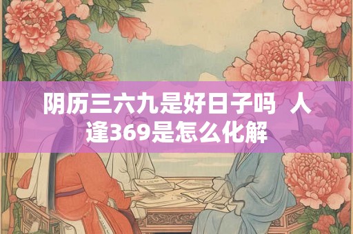 阴历三六九是好日子吗 人逢369是怎么化解 阴历三六九是好日子吗 人逢369是怎么化解