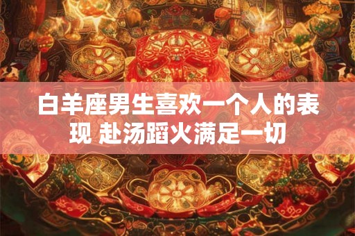 白羊座男生喜欢一个人的表现 赴汤蹈火满足一切