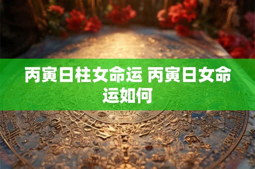 丙寅日柱女命运 丙寅日女命运如何