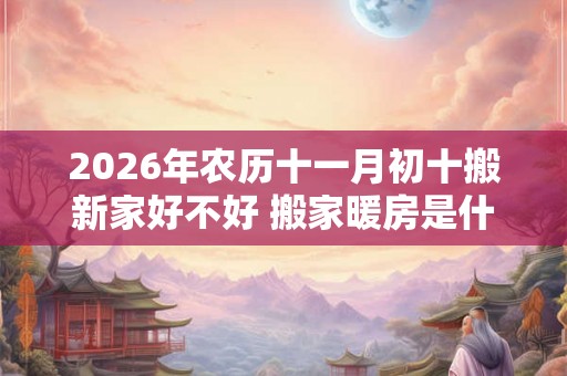 2026年农历十一月初十搬新家好不好 搬家暖房是什么意思 2026年农历十一月初十搬新家好不好 搬家暖房是什么意思
