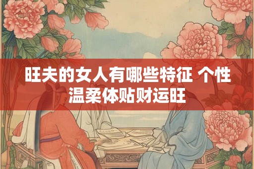 旺夫的女人有哪些特征 个性温柔体贴财运旺