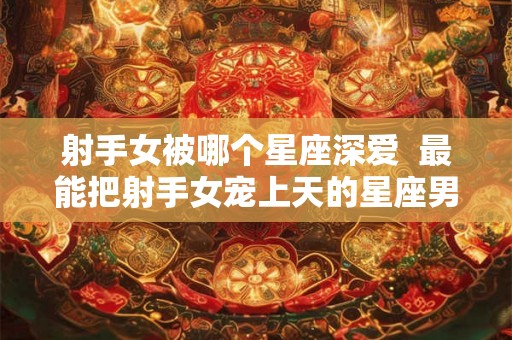 射手女被哪个星座深爱  最能把射手女宠上天的星座男