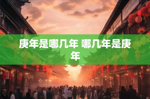 庚年是哪几年 哪几年是庚年 庚年是哪几年 哪几年是庚年