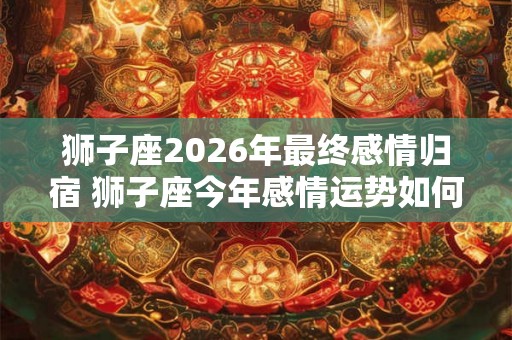 狮子座2026年最终感情归宿 狮子座今年感情运势如何