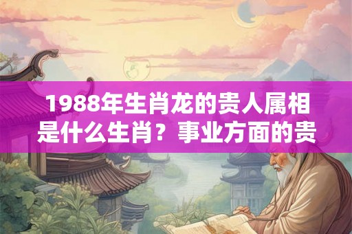 1988年生肖龙的贵人属相是什么生肖？事业方面的贵人是什么？