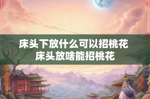 床头下放什么可以招桃花 床头放啥能招桃花