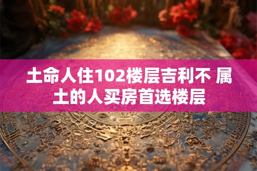 土命人住102楼层吉利不 属土的人买房首选楼层