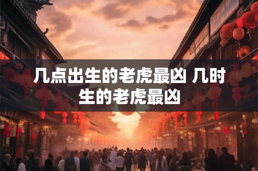 几点出生的老虎最凶 几时生的老虎最凶
