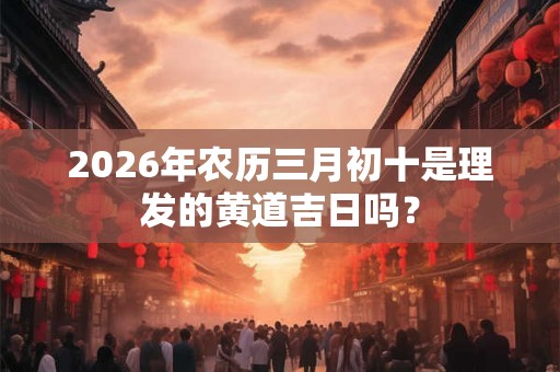 2026年农历三月初十是理发的黄道吉日吗? 2026年农历三月初十是理发的黄道吉日吗?