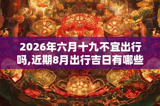 2026年六月十九不宜出行吗,近期8月出行吉日有哪些