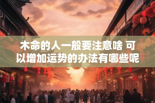 木命的人一般要注意啥 可以增加运势的办法有哪些呢 木命的人一般要注意啥 可以增加运势的办法有哪些呢