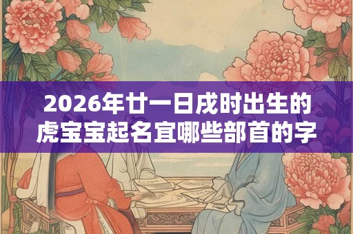 2026年廿一日戌时出生的虎宝宝起名宜哪些部首的字
