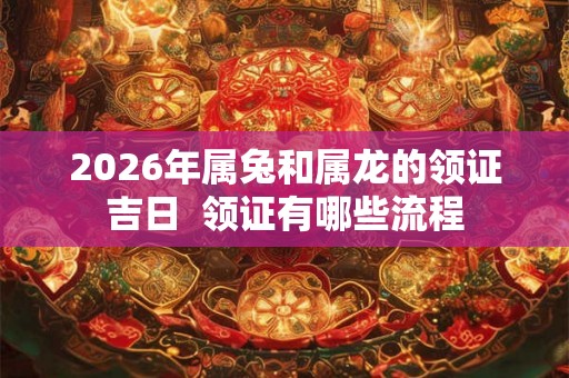2026年属兔和属龙的领证吉日  领证有哪些流程