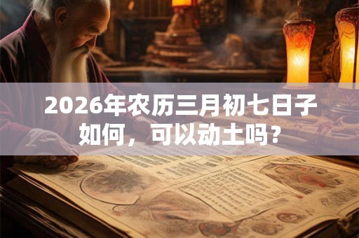 2026年农历三月初七日子如何，可以动土吗？