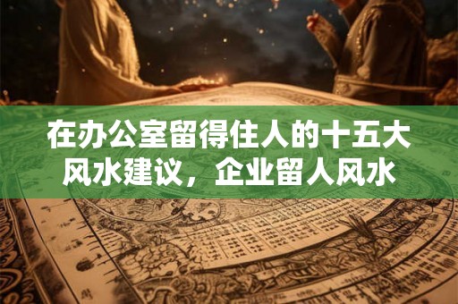在办公室留得住人的十五大风水建议,企业留人风水 在办公室留得住人的十五大风水建议,企业留人风水