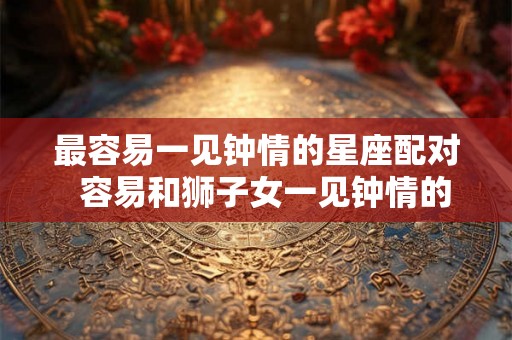 最容易一见钟情的星座配对  容易和狮子女一见钟情的星座