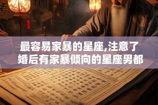 最容易家暴的星座,注意了 婚后有家暴倾向的星座男都有谁