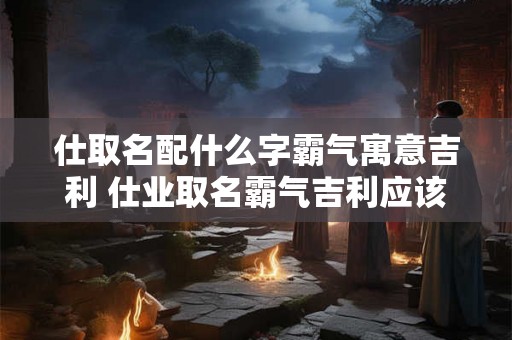 仕取名配什么字霸气寓意吉利 仕业取名霸气吉利应该配什么字