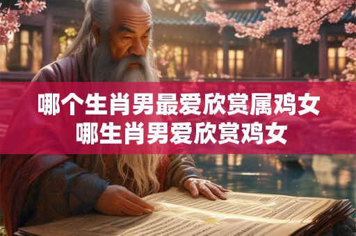 哪个生肖男最爱欣赏属鸡女 哪生肖男爱欣赏鸡女