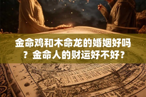 金命鸡和木命龙的婚姻好吗？金命人的财运好不好？