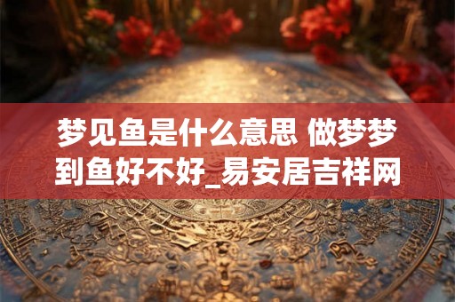 梦见鱼是什么意思 做梦梦到鱼好不好_易安居吉祥网