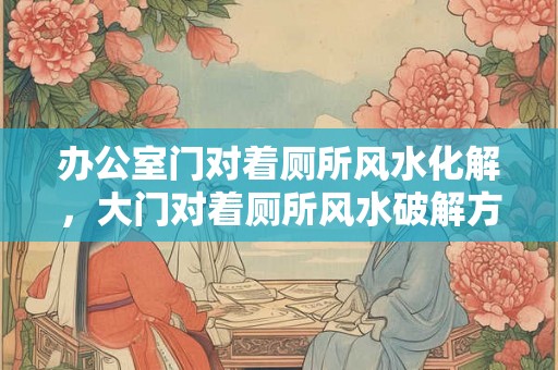 办公室门对着厕所风水化解,大门对着厕所风水破解方法 办公室门对着厕所风水化解,大门对着厕所风水破解方法