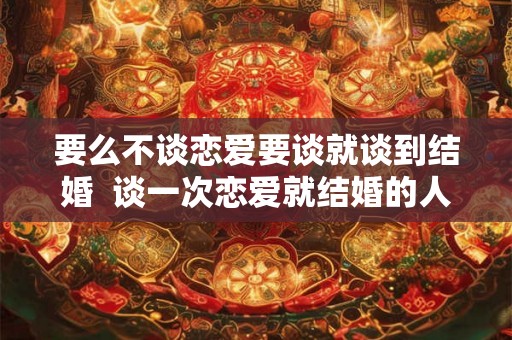 要么不谈恋爱要谈就谈到结婚  谈一次恋爱就结婚的人