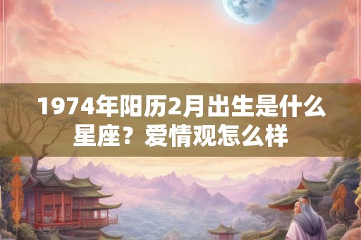 1974年阳历2月出生是什么星座？爱情观怎么样