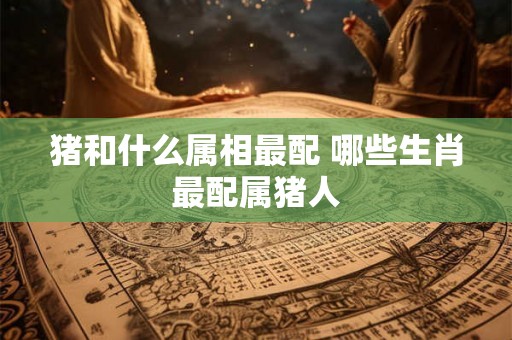 猪和什么属相最配 哪些生肖最配属猪人