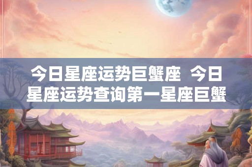 今日星座运势巨蟹座  今日星座运势查询第一星座巨蟹