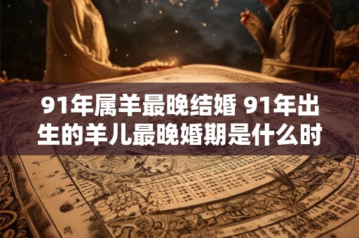 91年属羊最晚结婚 91年出生的羊儿最晚婚期是什么时候